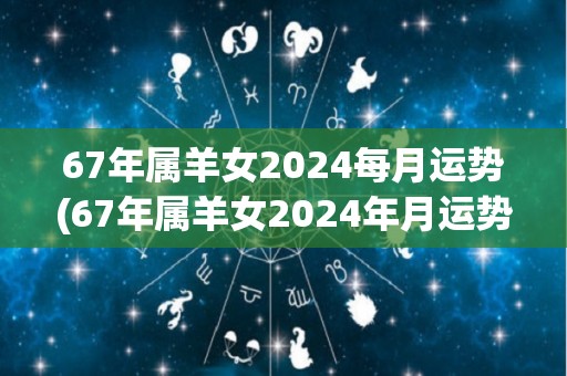 67年属羊女2024每月运势(67年属羊女2024年月运势解析)