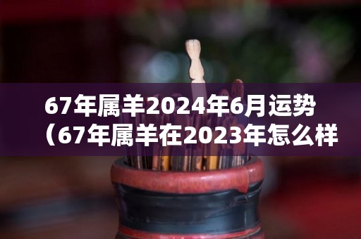 67年属羊2024年6月运势（67年属羊在2023年怎么样）