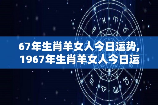 67年生肖羊女人今日运势,1967年生肖羊女人今日运势