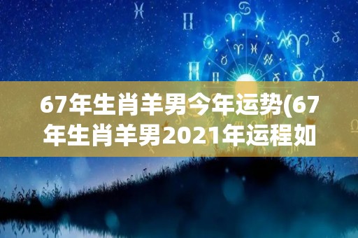 67年生肖羊男今年运势(67年生肖羊男2021年运程如何？)