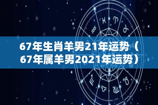 67年生肖羊男21年运势（67年属羊男2021年运势）