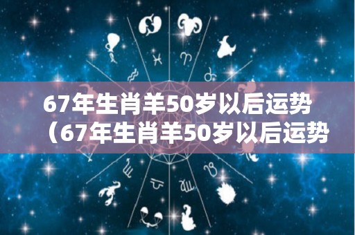 67年生肖羊50岁以后运势（67年生肖羊50岁以后运势如何）