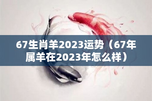 67生肖羊2023运势（67年属羊在2023年怎么样）