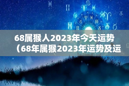 68属猴人2023年今天运势（68年属猴2023年运势及运程每月运程）