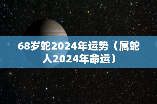 68岁蛇2024年运势（属蛇人2024年命运）