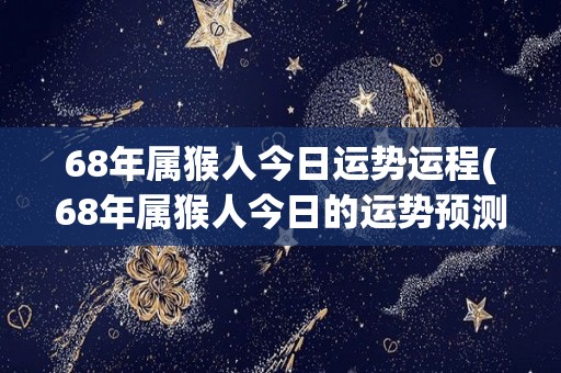 68年属猴人今日运势运程(68年属猴人今日的运势预测)