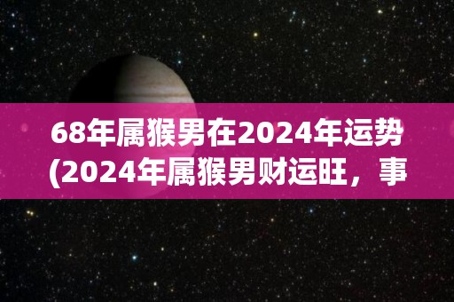 68年属猴男在2024年运势(2024年属猴男财运旺，事业进展稳步。)