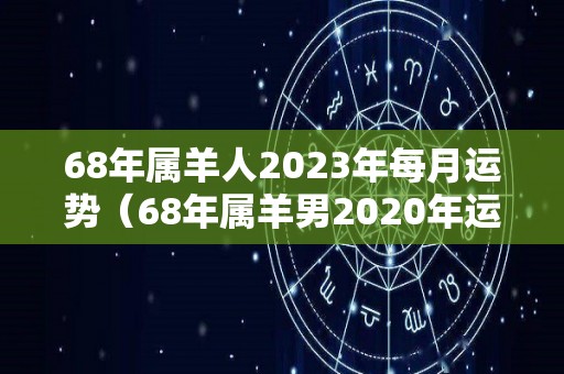 68年属羊人2023年每月运势（68年属羊男2020年运势）