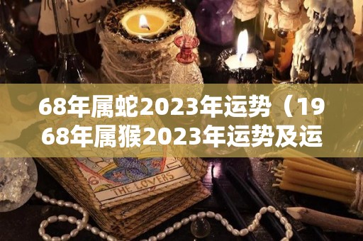 68年属蛇2023年运势（1968年属猴2023年运势及运程详解）
