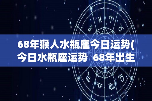 68年猴人水瓶座今日运势(今日水瓶座运势  68年出生的猴人)