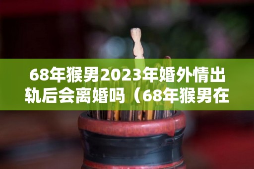 68年猴男2023年婚外情出轨后会离婚吗（68年猴男在2o21年家庭婚姻如何）