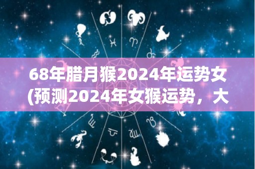 68年腊月猴2024年运势女(预测2024年女猴运势，大吉大利，事业爱情双丰收！)