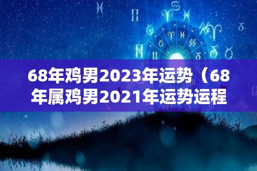 68年鸡男2023年运势（68年属鸡男2021年运势运程）