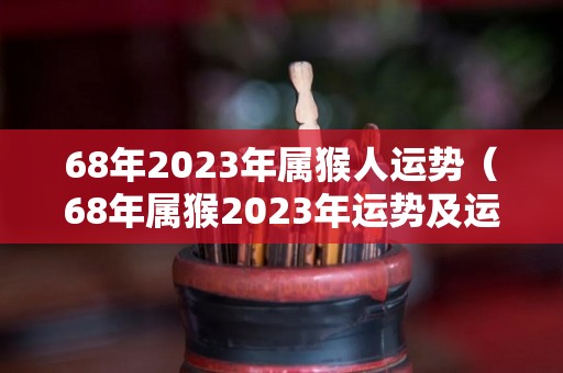 68年2023年属猴人运势（68年属猴2023年运势及运程每月运程）