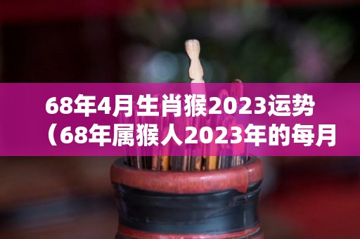 68年4月生肖猴2023运势（68年属猴人2023年的每月运气）