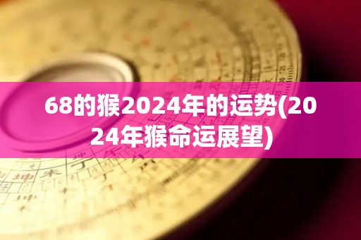 68的猴2024年的运势(2024年猴命运展望)