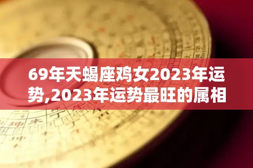 69年天蝎座鸡女2023年运势,2023年运势最旺的属相之一，天蝎座2023年运势最旺