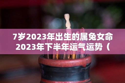 7岁2023年出生的属兔女命2023年下半年运气运势（2023年属兔女孩命运好不好）