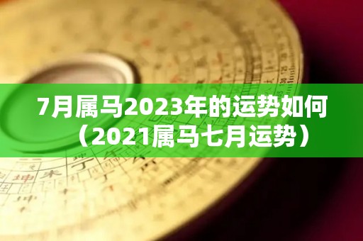 7月属马2023年的运势如何（2021属马七月运势）