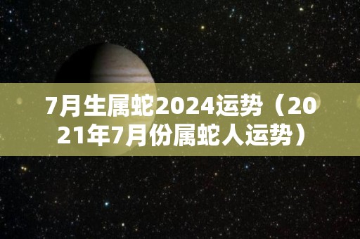 7月生属蛇2024运势（2021年7月份属蛇人运势）