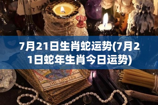 7月21日生肖蛇运势(7月21日蛇年生肖今日运势)