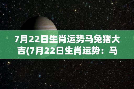 7月22日生肖运势马兔猪大吉(7月22日生肖运势：马兔猪吉祥如意)