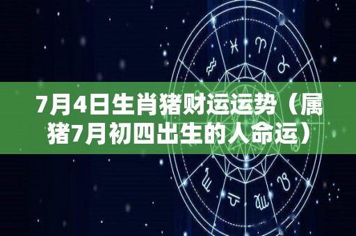 7月4日生肖猪财运运势（属猪7月初四出生的人命运）