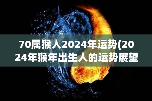 70属猴人2024年运势(2024年猴年出生人的运势展望)