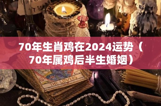 70年生肖鸡在2024运势（70年属鸡后半生婚姻）