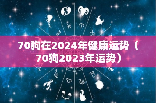 70狗在2024年健康运势（70狗2023年运势）