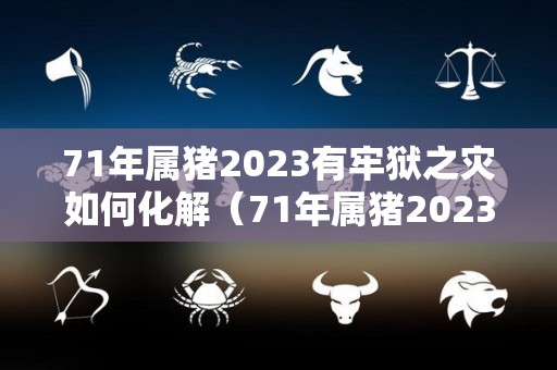 71年属猪2023有牢狱之灾如何化解（71年属猪2023有牢狱之灾如何化解吉凶）