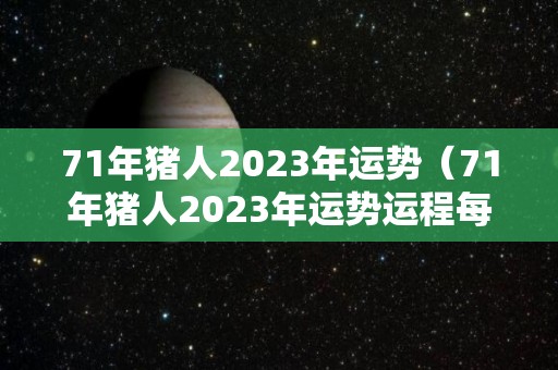 71年猪人2023年运势（71年猪人2023年运势运程每月运程）