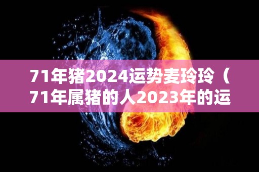 71年猪2024运势麦玲玲（71年属猪的人2023年的运势及运程）