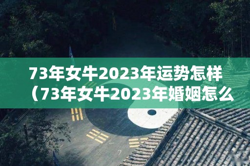 73年女牛2023年运势怎样（73年女牛2023年婚姻怎么样）