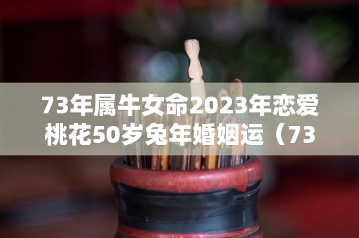 73年属牛女命2023年恋爱桃花50岁兔年婚姻运（73年牛女2022年感情运好吗?）
