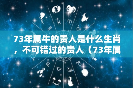 73年属牛的贵人是什么生肖，不可错过的贵人（73年属牛贵人属什么）