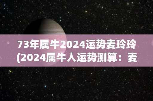 73年属牛2024运势麦玲玲(2024属牛人运势测算：麦玲玲为你分析！)