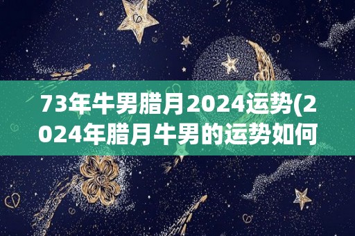 73年牛男腊月2024运势(2024年腊月牛男的运势如何？看看这个星座的2024运势预测！)