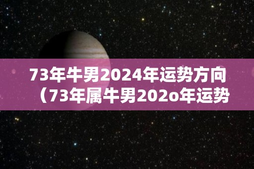 73年牛男2024年运势方向（73年属牛男202o年运势及运程每月运程）