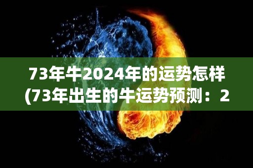 73年牛2024年的运势怎样(73年出生的牛运势预测：2024年如何？)