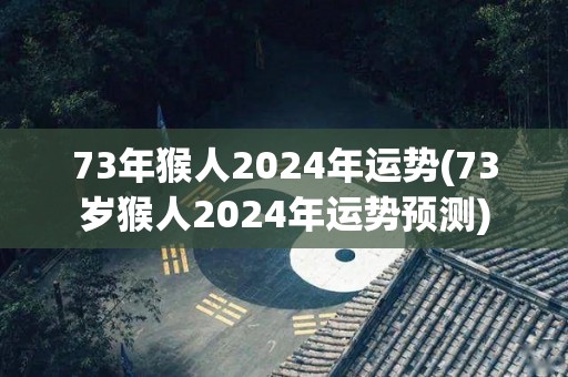 73年猴人2024年运势(73岁猴人2024年运势预测)