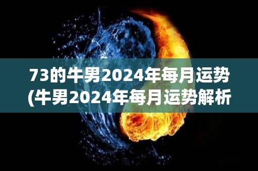 73的牛男2024年每月运势(牛男2024年每月运势解析)