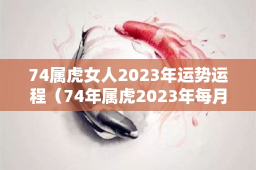 74属虎女人2023年运势运程（74年属虎2023年每月运势及运程开运网）