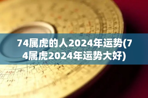 74属虎的人2024年运势(74属虎2024年运势大好)