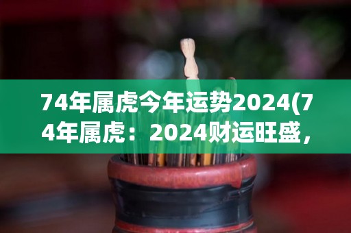 74年属虎今年运势2024(74年属虎：2024财运旺盛，事业上可能遇到波折)