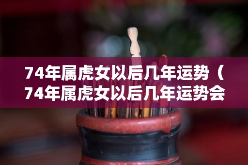 74年属虎女以后几年运势（74年属虎女以后几年运势会好）