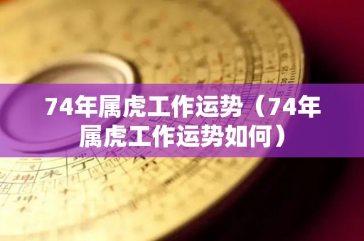 74年属虎工作运势（74年属虎工作运势如何）