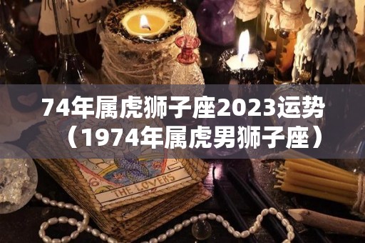 74年属虎狮子座2023运势（1974年属虎男狮子座）