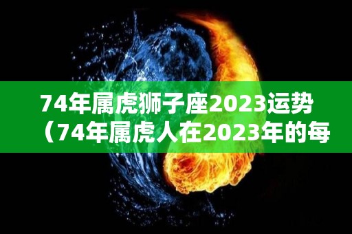 74年属虎狮子座2023运势（74年属虎人在2023年的每月运势）