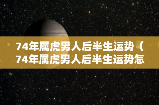 74年属虎男人后半生运势（74年属虎男人后半生运势怎么样）